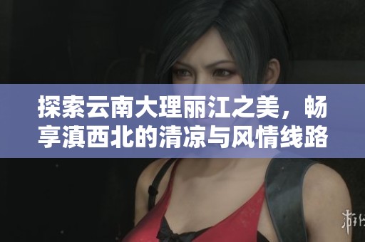 探索云南大理丽江之美，畅享滇西北的清凉与风情线路攻略