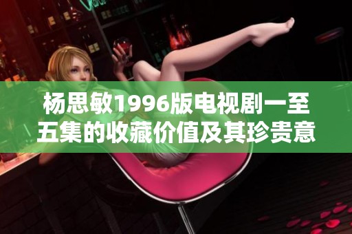 杨思敏1996版电视剧一至五集的收藏价值及其珍贵意义分析