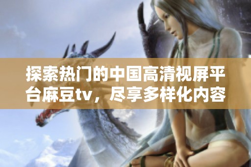 探索热门的中国高清视屏平台麻豆tv，尽享多样化内容盛宴