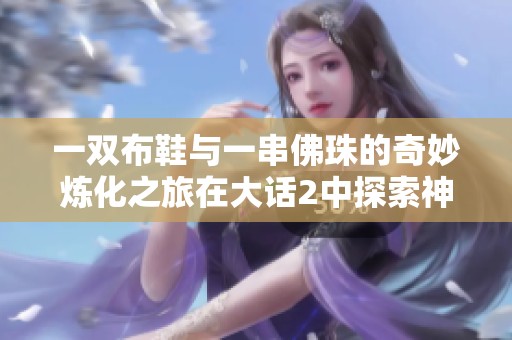 一双布鞋与一串佛珠的奇妙炼化之旅在大话2中探索神兵的秘密