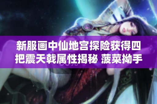 新服画中仙地宫探险获得四把震天戟属性揭秘 菠菜拗手 打造全新武器体验