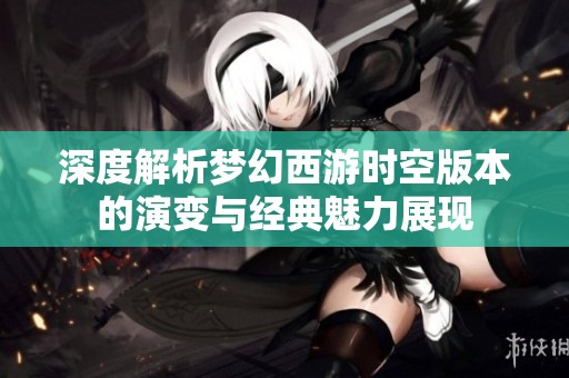 深度解析梦幻西游时空版本的演变与经典魅力展现