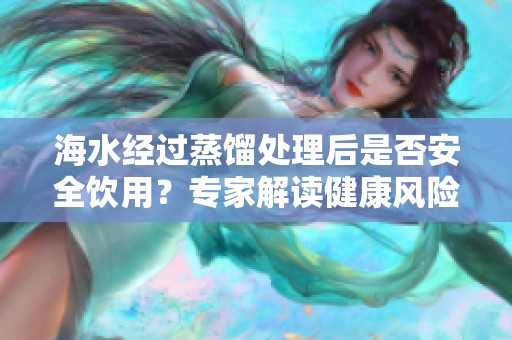 海水经过蒸馏处理后是否安全饮用？专家解读健康风险