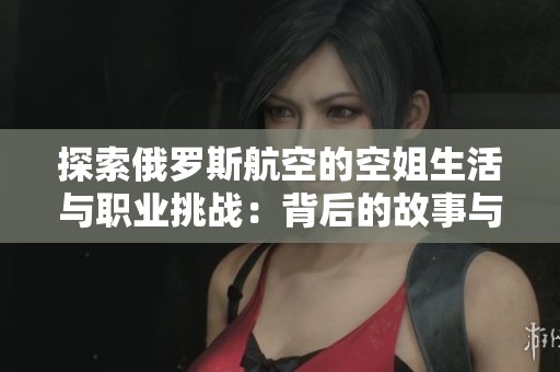 探索俄罗斯航空的空姐生活与职业挑战：背后的故事与经验分享
