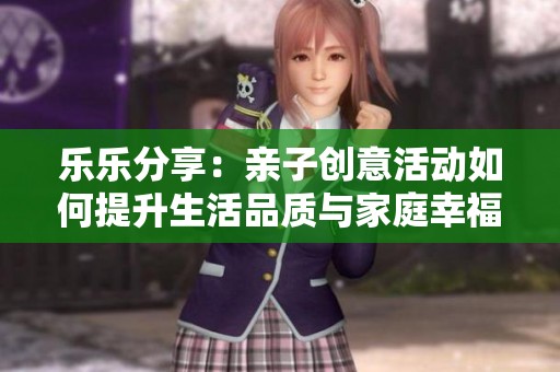 乐乐分享：亲子创意活动如何提升生活品质与家庭幸福感