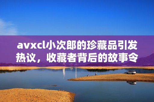 avxcl小次郎的珍藏品引发热议，收藏者背后的故事令人关注