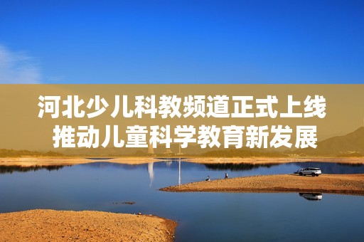 河北少儿科教频道正式上线 推动儿童科学教育新发展