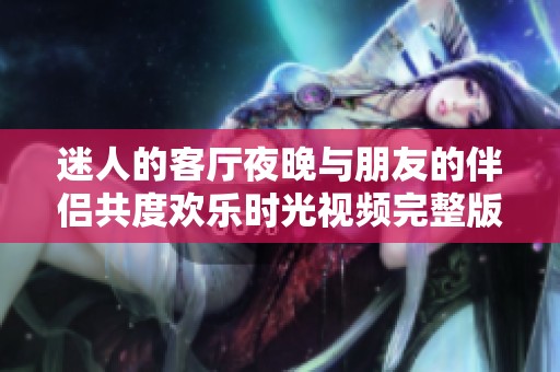 迷人的客厅夜晚与朋友的伴侣共度欢乐时光视频完整版分享