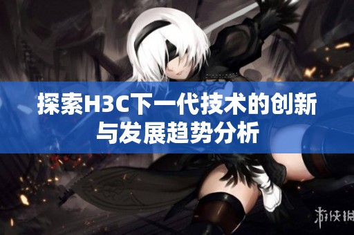 探索H3C下一代技术的创新与发展趋势分析