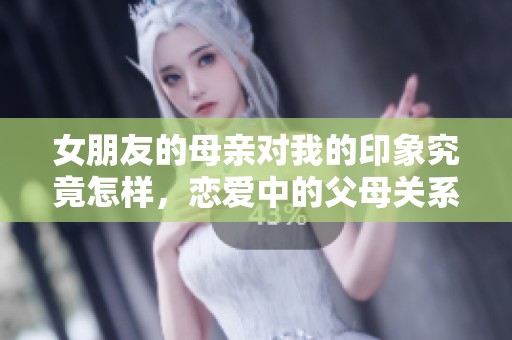 女朋友的母亲对我的印象究竟怎样，恋爱中的父母关系解析