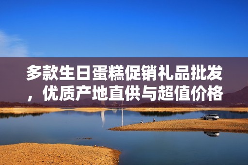 多款生日蛋糕促销礼品批发，优质产地直供与超值价格优惠选择