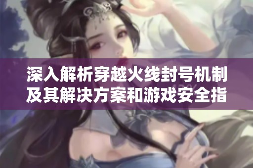 深入解析穿越火线封号机制及其解决方案和游戏安全指导