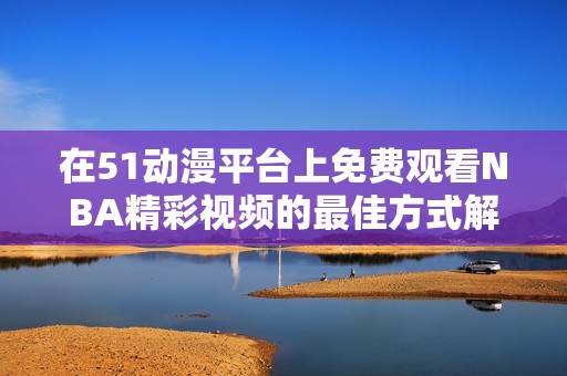 在51动漫平台上免费观看NBA精彩视频的最佳方式解析