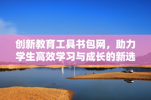 创新教育工具书包网，助力学生高效学习与成长的新选择