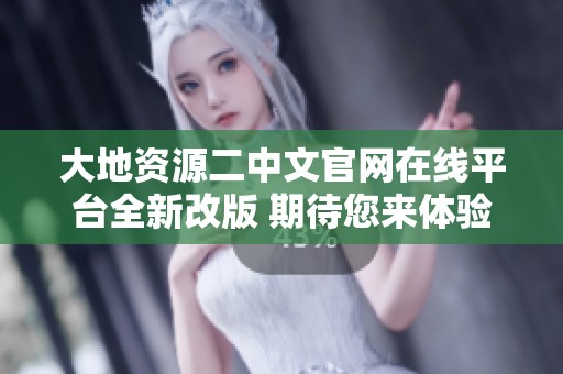 大地资源二中文官网在线平台全新改版 期待您来体验新功能