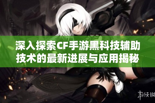 深入探索CF手游黑科技辅助技术的最新进展与应用揭秘