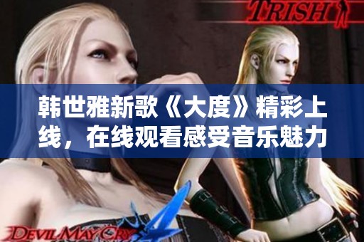 韩世雅新歌《大度》精彩上线，在线观看感受音乐魅力与情感共鸣