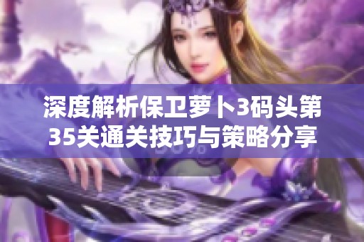 深度解析保卫萝卜3码头第35关通关技巧与策略分享