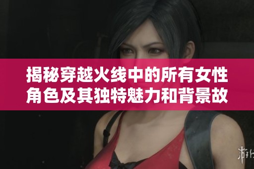 揭秘穿越火线中的所有女性角色及其独特魅力和背景故事