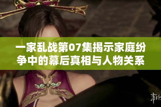 一家乱战第07集揭示家庭纷争中的幕后真相与人物关系发展