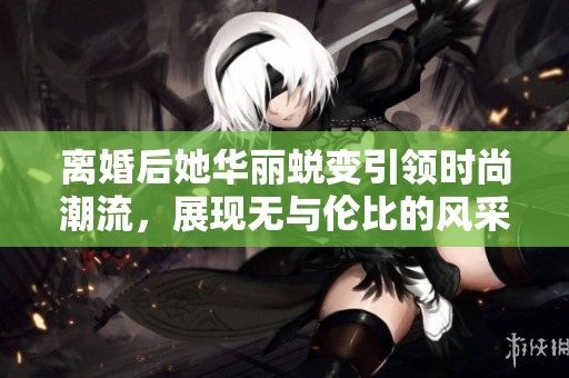 离婚后她华丽蜕变引领时尚潮流，展现无与伦比的风采