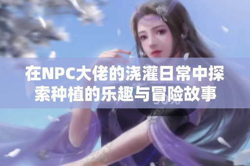 在NPC大佬的浇灌日常中探索种植的乐趣与冒险故事