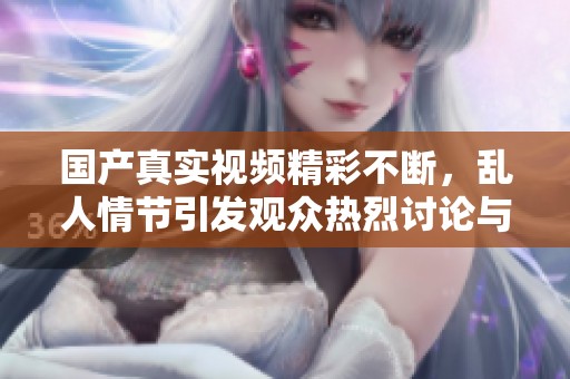 国产真实视频精彩不断，乱人情节引发观众热烈讨论与关注