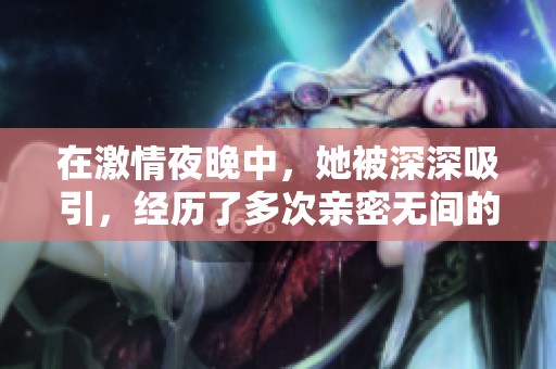 在激情夜晚中，她被深深吸引，经历了多次亲密无间的快乐时光