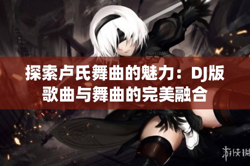探索卢氏舞曲的魅力：DJ版歌曲与舞曲的完美融合