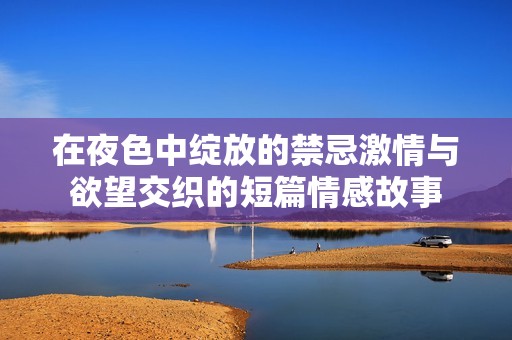 在夜色中绽放的禁忌激情与欲望交织的短篇情感故事