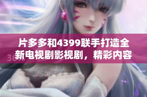 片多多和4399联手打造全新电视剧影视剧，精彩内容不容错过