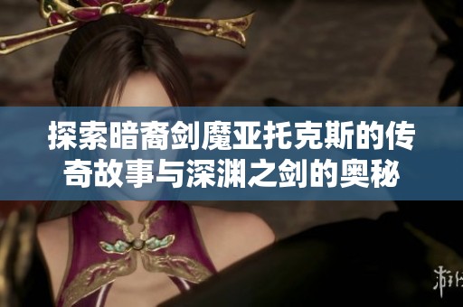 探索暗裔剑魔亚托克斯的传奇故事与深渊之剑的奥秘