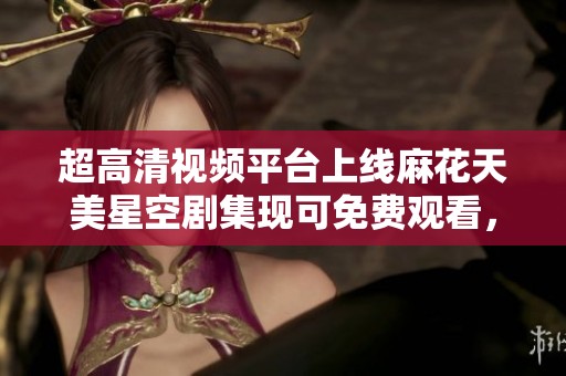 超高清视频平台上线麻花天美星空剧集现可免费观看，尽享精彩内容