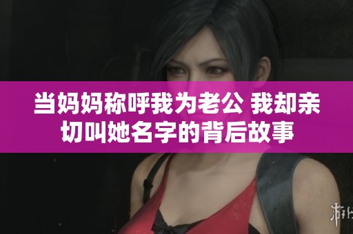当妈妈称呼我为老公 我却亲切叫她名字的背后故事