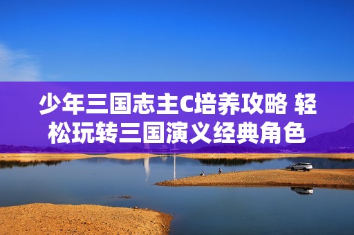 少年三国志主C培养攻略 轻松玩转三国演义经典角色
