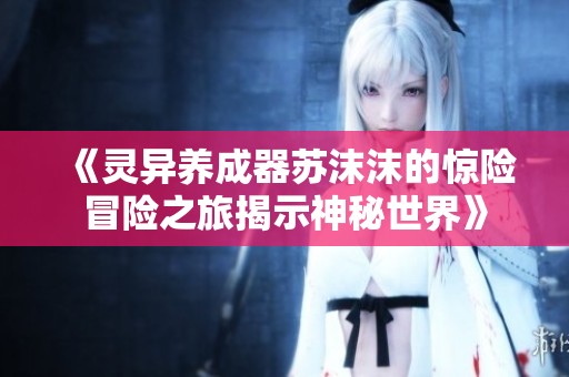 《灵异养成器苏沫沫的惊险冒险之旅揭示神秘世界》