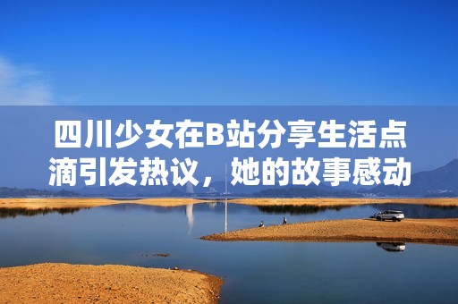 四川少女在B站分享生活点滴引发热议，她的故事感动了无数网友