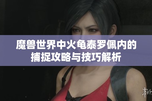 魔兽世界中火龟泰罗佩内的捕捉攻略与技巧解析