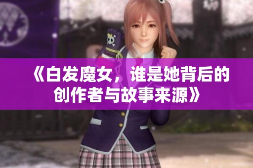 《白发魔女，谁是她背后的创作者与故事来源》