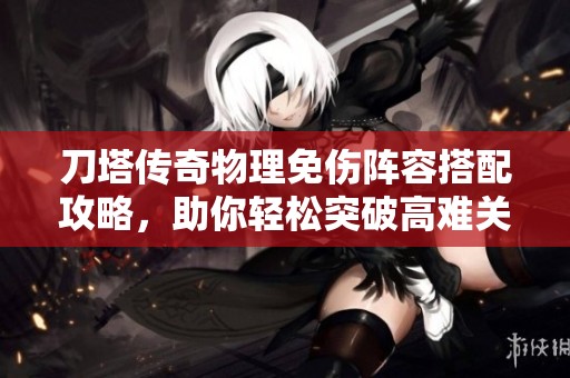 刀塔传奇物理免伤阵容搭配攻略，助你轻松突破高难关卡！