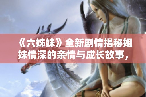 《六姊妹》全新剧情揭秘姐妹情深的亲情与成长故事，尽在四十集精彩合集