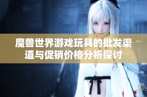 魔兽世界游戏玩具的批发渠道与促销价格分析探讨