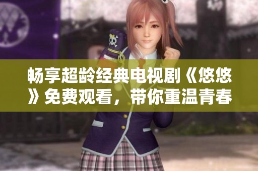 畅享超龄经典电视剧《悠悠》免费观看，带你重温青春故事与情感纠葛