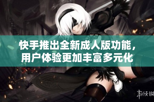 快手推出全新成人版功能，用户体验更加丰富多元化