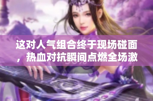 这对人气组合终于现场碰面，热血对抗瞬间点燃全场激情！