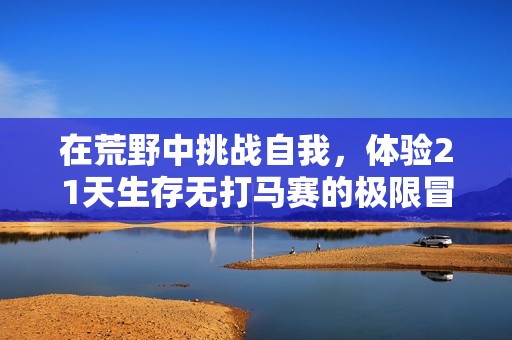 在荒野中挑战自我，体验21天生存无打马赛的极限冒险之旅