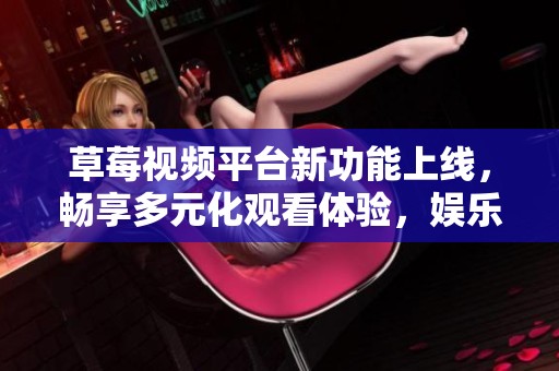 草莓视频平台新功能上线，畅享多元化观看体验，娱乐不再单一