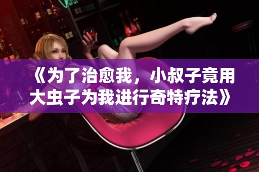 《为了治愈我，小叔子竟用大虫子为我进行奇特疗法》