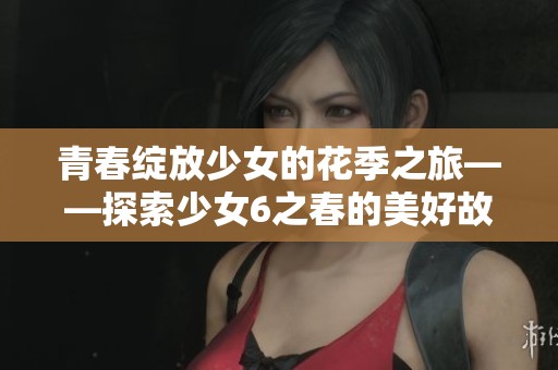 青春绽放少女的花季之旅——探索少女6之春的美好故事