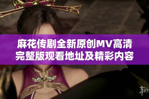 麻花传剧全新原创MV高清完整版观看地址及精彩内容解析